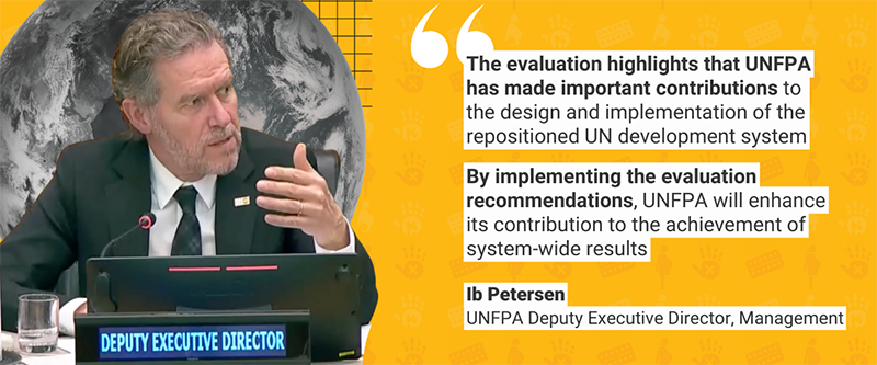 “The evaluation highlights that UNFPA has made important contributions to the design and implementation of the repositioned UN development system… By implementing the evaluation recommendations, UNFPA will enhance its contribution to the achievement of system-wide results” - Ib Petersen, UNFPA Deputy Executive Director, Management on the management response to the evaluation