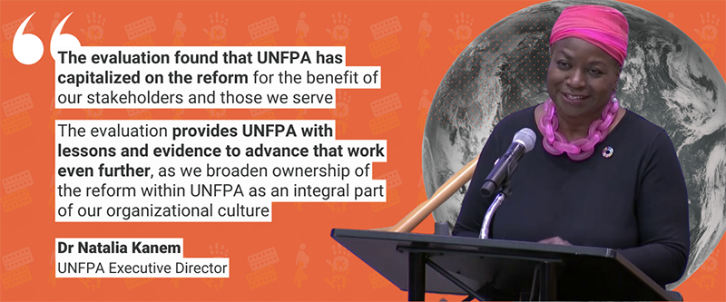 “The evaluation found that UNFPA has capitalized on the reform for the benefit of our stakeholders and those we serve... The evaluation provides UNFPA with lessons and evidence to advance that work even further, as we broaden ownership of the reform within UNFPA as an integral part of our organizational culture” - Dr Natalia Kanem, UNFPA Executive Director,  in her opening address to the Executive Board