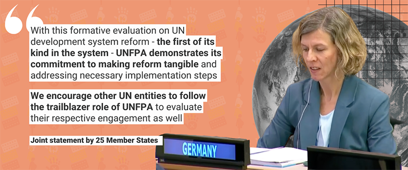 “With this formative evaluation on UN development system reform - the first of its kind in the system - UNFPA demonstrates its commitment to making reform tangible and addressing necessary implementation steps. We encourage other UN entities to follow the trailblazer role of UNFPA to evaluate their respective engagement as well” - Joint statement by 25 Member States at the Executive Board