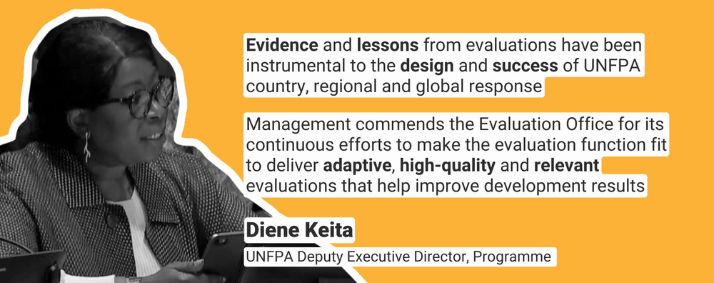 “Evidence and lessons from evaluations have been instrumental to the design and success of UNFPA country, regional and global response. Management commends the Evaluation Office for its continuous efforts to make the evaluation function fit to deliver adaptive, high-quality and relevant evaluations that help improve development results.”  -	Diene Keita, UNFPA Deputy Executive Director, Programme  