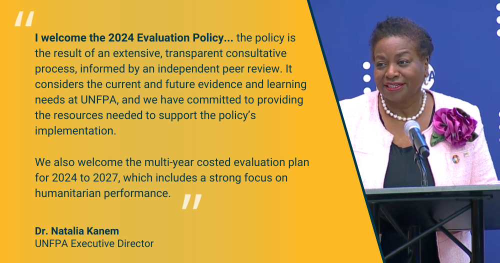 Dr Natalia Kanem: I welcome the new 2024 evaluation policy… the policy is the result of an extensive, transparent consultative process, informed by an independent peer review. It considers the current and future evidence and learning needs at UNFPA, and we have committed to providing the resources needed to support the policy’s implementation.   We also welcome the multi-year costed evaluation plan for 2024 to 2027, which includes a strong focus on humanitarian performance. 